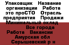 Упаковщик › Название организации ­ Работа-это проСТО › Отрасль предприятия ­ Продажи › Минимальный оклад ­ 23 500 - Все города Работа » Вакансии   . Амурская обл.,Серышевский р-н